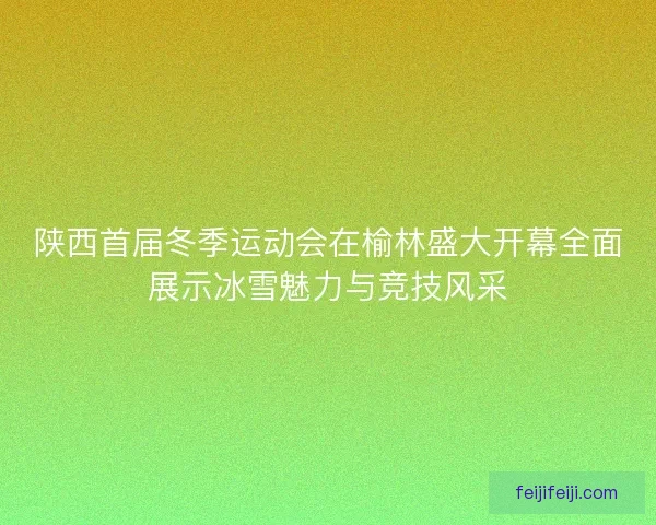陕西首届冬季运动会在榆林盛大开幕全面展示冰雪魅力与竞技风采