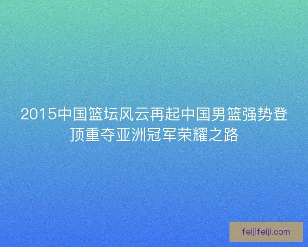 2015中国篮坛风云再起中国男篮强势登顶重夺亚洲冠军荣耀之路 2015中国篮坛风云再起中国男篮强势登顶重夺亚洲冠军荣耀之路