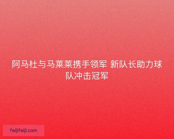 阿马杜与马莱莱携手领军 新队长助力球队冲击冠军 阿马杜与马莱莱携手领军 新队长助力球队冲击冠军