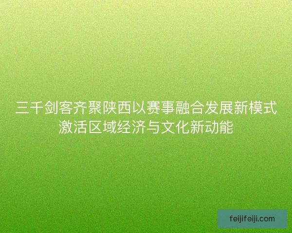 三千剑客齐聚陕西以赛事融合发展新模式激活区域经济与文化新动能