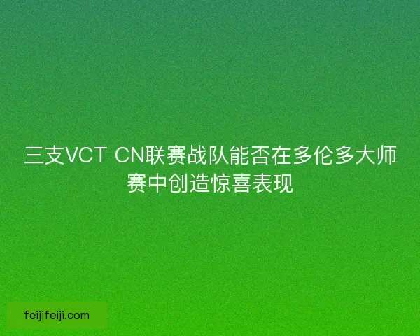 三支VCT CN联赛战队能否在多伦多大师赛中创造惊喜表现