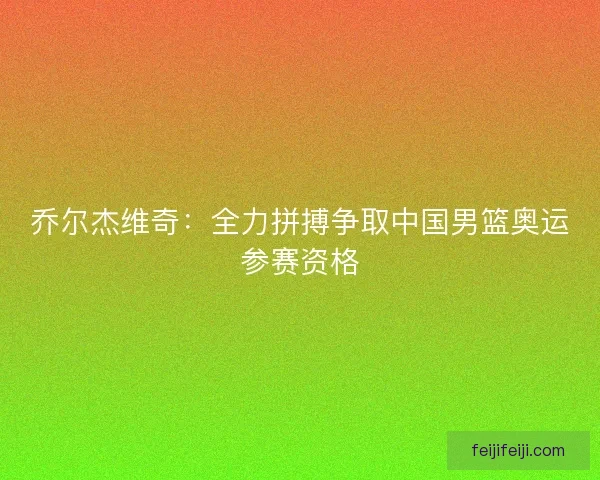 乔尔杰维奇：全力拼搏争取中国男篮奥运参赛资格