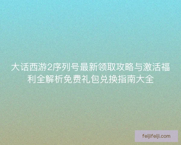 大话西游2序列号最新领取攻略与激活福利全解析免费礼包兑换指南大全