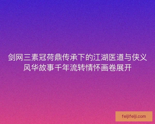 剑网三素冠荷鼎传承下的江湖医道与侠义风华故事千年流转情怀画卷展开