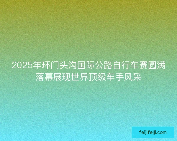 2025年环门头沟国际公路自行车赛圆满落幕展现世界顶级车手风采