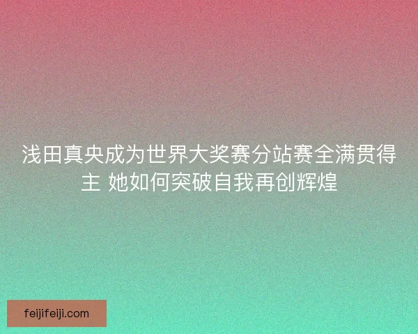 浅田真央成为世界大奖赛分站赛全满贯得主 她如何突破自我再创辉煌