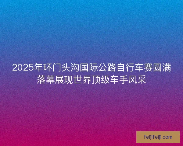 2025年环门头沟国际公路自行车赛圆满落幕展现世界顶级车手风采
