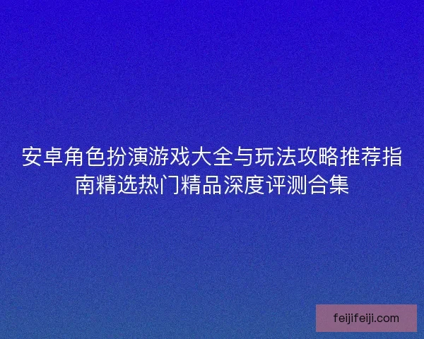安卓角色扮演游戏大全与玩法攻略推荐指南精选热门精品深度评测合集