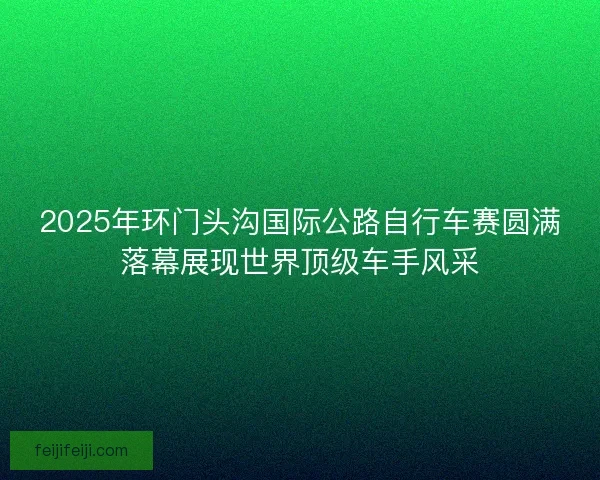 2025年环门头沟国际公路自行车赛圆满落幕展现世界顶级车手风采