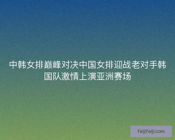 中韩女排巅峰对决中国女排迎战老对手韩国队激情上演亚洲赛场