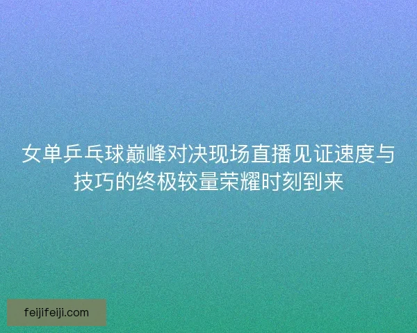 女单乒乓球巅峰对决现场直播见证速度与技巧的终极较量荣耀时刻到来